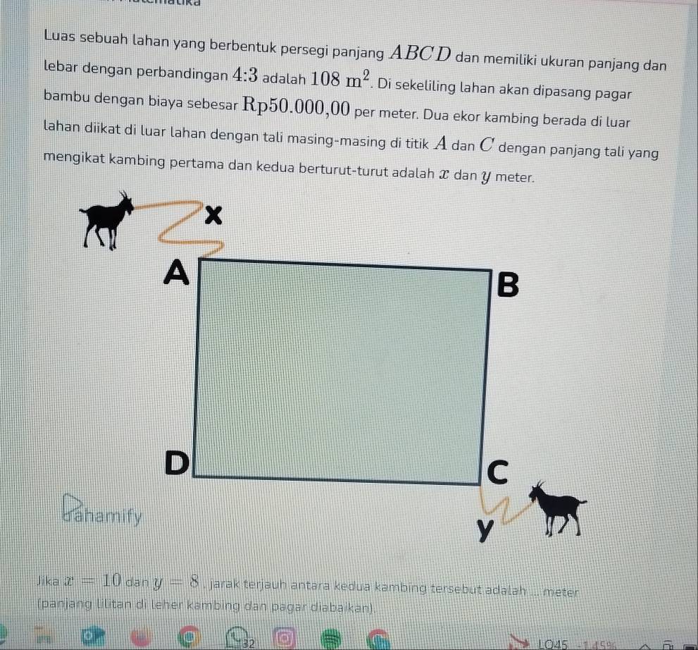 Luas sebuah lahan yang berbentuk persegi panjang ABCD dan memiliki ukuran panjang dan 
lebar dengan perbandingan 4:3 adalah 108m^2. Di sekeliling lahan akan dipasang pagar 
bambu dengan biaya sebesar Rp50.000,00 per meter. Dua ekor kambing berada di luar 
lahan diikat di luar lahan dengan tali masing-masing di titik A dan C dengan panjang tali yang 
Jika x=10 dan y=8 , jarak terjauh antara kedua kambing tersebut adalah ... meter 
(panjang lilitan di leher kambing dan pagar diabaikan).
32 LO45 −1 45%