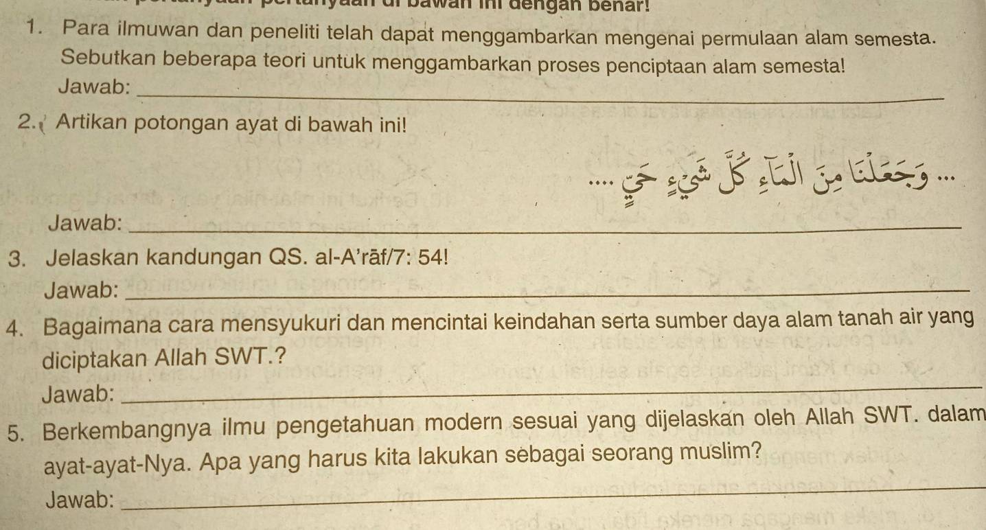 dan of bawan ini dengan benar. 
1. Para ilmuwan dan peneliti telah dapat menggambarkan mengenai permulaan alam semesta. 
Sebutkan beberapa teori untuk menggambarkan proses penciptaan alam semesta! 
Jawab: 
_ 
2. Artikan potongan ayat di bawah ini! 
''' ª B e j '.. 
Jawab:_ 
3. Jelaskan kandungan QS. al-A’rāf/7: 54! 
Jawab:_ 
4. Bagaimana cara mensyukuri dan mencintai keindahan serta sumber daya alam tanah air yang 
diciptakan Allah SWT.? 
Jawab: 
_ 
5. Berkembangnya ilmu pengetahuan modern sesuai yang dijelaskan oleh Allah SWT. dalam 
_ 
ayat-ayat-Nya. Apa yang harus kita lakukan sebagai seorang muslim? 
Jawab: