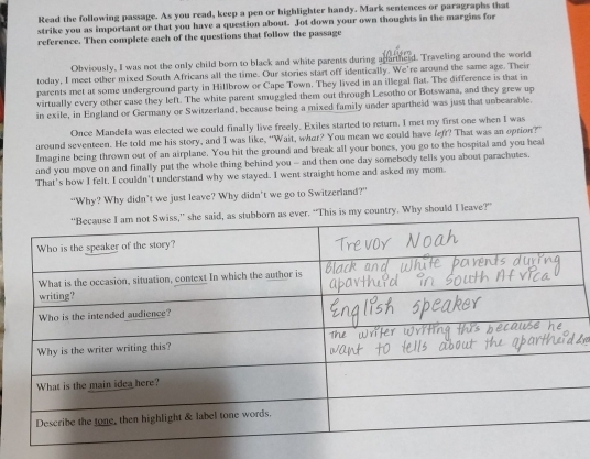 Read the following passage. As you read, keep a pen or highlighter handy. Mark sentences or paragraphs that 
strike you as important or that you have a question about. Jot down your own thoughts in the margins for 
reference. Then complete each of the questions that follow the passage 
Obviously, I was not the only child born to black and white parents during agartherd. Traveling around the world 
today, I meet other mixed South Africans all the time. Our stories start off identically. We're around the same age. Their 
parents met at some underground party in Hillbrow or Cape Town. They lived in an illegal flat. The difference is that in 
virtually every other case they left. The white parent smuggled them out through Lesotho or Botswana, and they grew up 
in exile, in England or Germany or Switzerland, because being a mixed family under apartheid was just that unbearable. 
Once Mandela was elected we could finally live freely. Exiles started to return. I met my first one when I was 
around seventeen. He told me his story, and I was like, "Wait, wher? You mean we could have left? That was an option?" 
Imagine being thrown out of an airplane. You hit the ground and break all your bones, you go to the hospital and you heal 
and you move on and finally put the whole thing behind you - and then one day somebody tells you about parachutes. 
That's how I felt, I couldn't understand why we stayed. I went straight home and asked my mom. 
“Why? Why didn’t we just leave? Why didn’t we go to Switzerland?” 
his is my country. Why should I leave?”