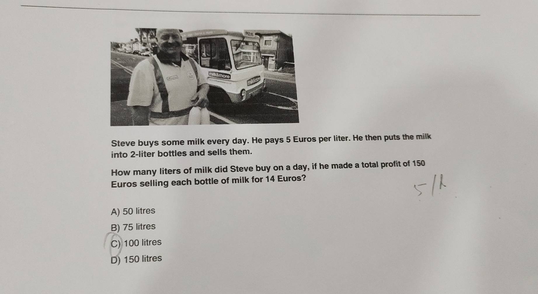 Steve buys some milk every day. He pays 5 Euros per liter. He then puts the milk
into 2-liter bottles and sells them.
How many liters of milk did Steve buy on a day, if he made a total profit of 150
Euros selling each bottle of milk for 14 Euros?
A) 50 litres
B) 75 litres
C) 100 litres
D) 150 litres