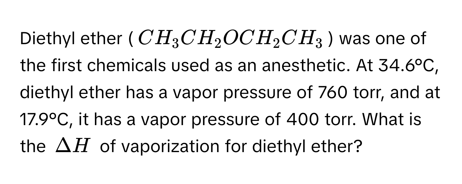 Diethyl ether ($CH_3CH_2OCH_2CH_3$) was one of the first chemicals used as an anesthetic. At 34.6°C, diethyl ether has a vapor pressure of 760 torr, and at 17.9°C, it has a vapor pressure of 400 torr. What is the $Delta H$ of vaporization for diethyl ether?