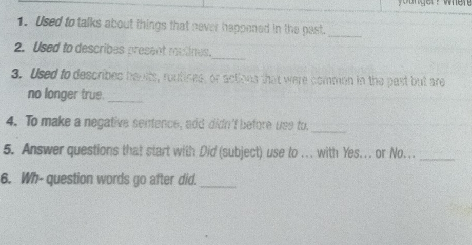 younger? wher 
1. Used to talks about things that never happened in the past._ 
2. Used to describes present rutines._ 
3. Used to describes havits, routines, or actions that were common in the past but are 
no longer true._ 
4. To make a negative sentence, add didn't before use to._ 
5. Answer questions that start with Did (subject) use to ... with Yes... or No..._ 
6. Wh- question words go after did._