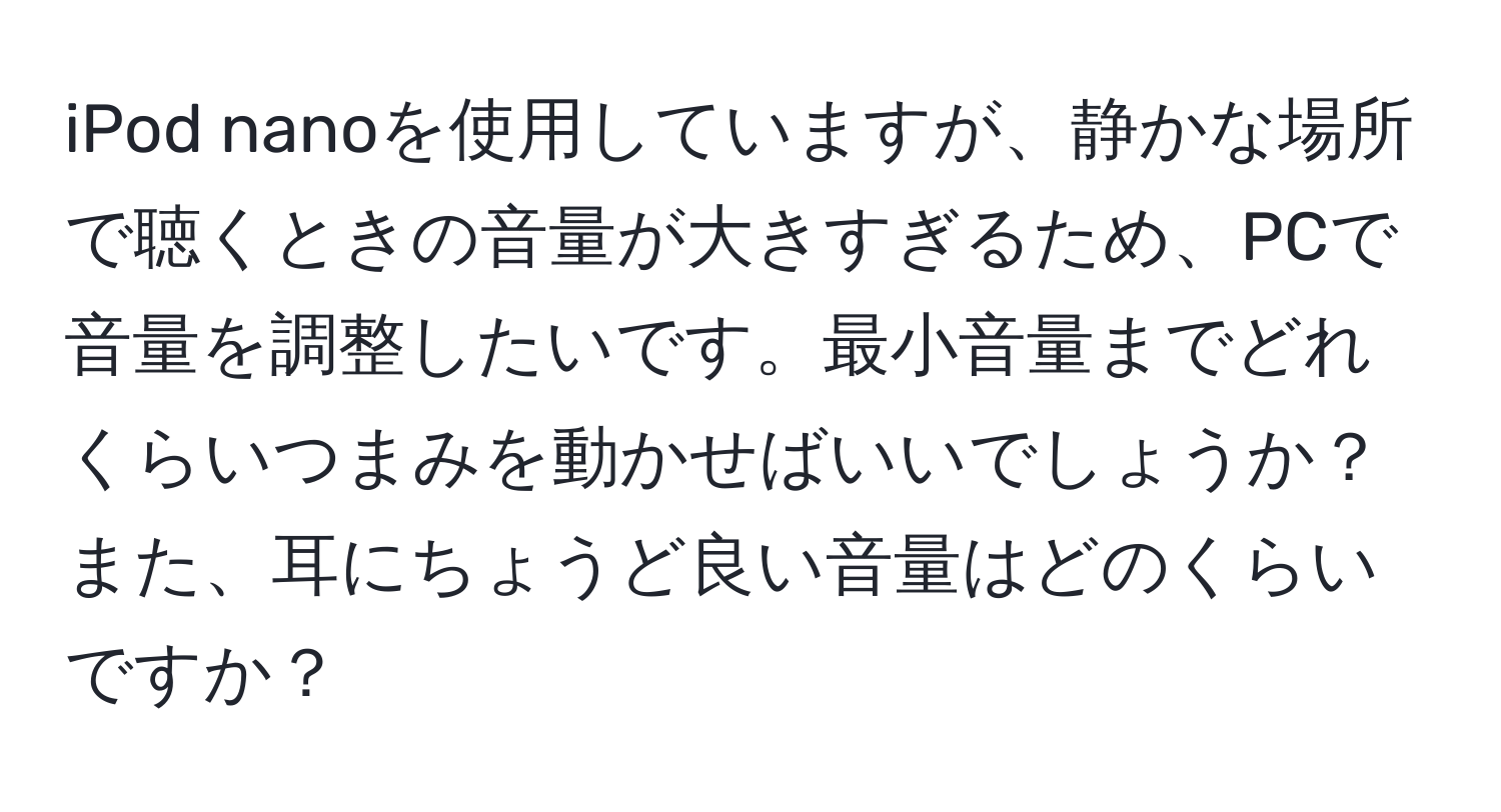 iPod nanoを使用していますが、静かな場所で聴くときの音量が大きすぎるため、PCで音量を調整したいです。最小音量までどれくらいつまみを動かせばいいでしょうか？また、耳にちょうど良い音量はどのくらいですか？