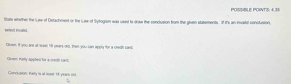 POSSIBLE POINTS: 4.35 
State whether the Law of Detachment or the Law of Syllogism was used to draw the conclusion from the given statements. If it's an invalid conclusion, 
select invalid, 
Given: If you are at least 18 years old, then you can apply for a credit card. 
Given: Kelly applied for a credit card. 
Conclusion: Kelly is at least 18 years old.