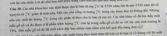 còn lại của chiếc ô tô đó nhỏ hơn 600 triệu đồng (làm trên kết qua dên nàng đự 
Câu 38. Các nhà khoa học xác định được chu kì bán rã của _6^(14)C là 5730 năm, tức là sau 5730 năm thì số 
nguyên từ _6^(14)C giảm đi một nửa. Một cây còn sống có lượng _6^(14)C trong cây được duy trì không đổi. Nhưng 
nếu cây chết thì lượng _6^(14)C trong cây phân rã theo chu kì bán rã của nó. Các nhà khảo cổ đã tìm thấy một 
mẫu gỗ cổ và đo được tỉ lệ phần trăm lượng _6^(14)C còn lại trong mẫu gỗ cổ đó so với lúc còn sinh trưởng là
75%. Hỏi mẫu gỗ cổ đó đã chết cách đây bao nhiêu năm (làm tròn kết quả đến hàng đơn vị)?
100 triệu đồng vào ngân hàng theo hình thức lãi kép có kì hạn là 12 tháng với lãi suất