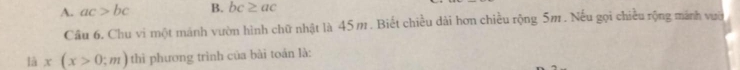 A. ac>bc B. bc≥ ac
Câu 6. Chu vi một mánh vườn hình chữ nhật là 45m. Biết chiều dài hơn chiều rộng 5m. Nếu gọi chiều rộng mãnh vườ
là x(x>0;m) thì phương trình của bài toán là: