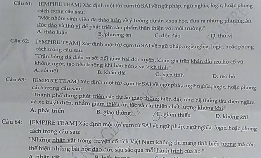 [EMPIRE TEAM] Xác định một từ/ cụm từ SAI về ngữ pháp, ngữ nghĩa, logic, hoặc phong
cách trong câu sau:
''Một nhóm sinh viên đã thảo luận về ý tưởng dự án khoa học, đưa ra những phương án
độc đáo và thủ vị để phát triển sản phẩm thân thiện với môi trường.''
A. thảo luận B. phương án C. độc đáo D. thú vị
Câu 62: [EMPIRE TEAM] Xác định một từ/ cụm từ SAI về ngữ pháp, ngữ nghĩa, logic, hoặc phong
cách trong câu sau:
'Trận bóng đá diễn ra sôi nổi giữa hai đội tuyến, khán giả trên khán đài reo hò cố vũ
không ngớt, tạo nên không khí hào hứng và kịch tính.''
A. sôi nối B. khán đài C. kịch tính D. reo hò
Câu 63: [EMPIRE TEAM] Xác định một từ/ cụm từ SAI về ngữ pháp, ngữ nghĩa, logic, hoặc phong
cách trong câu sau:
' 'Thành phố đang phát triển các dự án giao thông hiện đại, như hệ thống tàu điện ngầm
và xe buýt điện, nhằm giảm thiếu ùn tắc và cải thiện chất lượng không khí.''
A. phát triển B. giao thông C. giảm thiếu D. không khí
Câu 64: [EMPIRE TEAM] Xác định một từ/ cụm từ SAI về ngữ pháp, ngữ nghĩa, logic, hoặc phong
cách trong câu sau:
''Những nhân vật trong truyện cổ tích Việt Nam không chi mang tính biểu tượng mà còn
thể hiện những bài học đạo đức sâu sắc qua mỗi hành trình của họ.''
A nhân vật