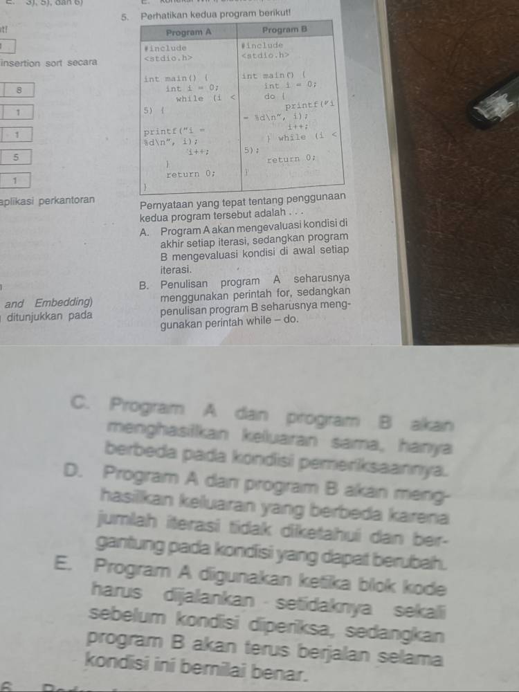 5a program berikut!
it! 
insertion sort secara 
8
1
1
5
1 
aplīkasi perkantoran Pernyataan yang tepat tentang
kedua program tersebut adalah . . .
A. Program A akan mengevaluasi kondisi di
akhir setiap iterasi, sedangkan program
B mengevaluasi kondisi di awal setiap
iterasi.
B. Penulisan program A seharusnya
and Embedding) menggunakan perintah for, sedangkan
ditunjukkan pada penulisan program B seharusnya meng-
gunakan perintah while - do.
C. Progiram A dan program B alkan
menghasilkan keluaran sama, hanya
berbeda pada kondisi pemeriksaannya.
D. Progiram A dan progiram B akan meng-
hasillkan kelluaran yang berbeda karena
jumlah iterasi tidak diketahui dan ber-
gantung pada kondisi yang dapat berubah.
E. Program A digunakan ketika blok kode
harus dijalankan - setidaknya sekali
sebelum kondisi diperiksa, sedangkan
program B akan terus berjalan selama
kondisi ini bernilai benar.