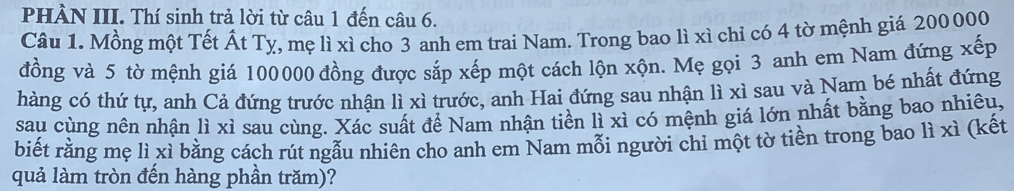 PHÀN III. Thí sinh trả lời từ câu 1 đến câu 6. 
Câu 1. Mồng một Tết Ất Tỵ, mẹ lì xì cho 3 anh em trai Nam. Trong bao lì xì chỉ có 4 tờ mệnh giá 200000
đồng và 5 tờ mệnh giá 100000 đồng được sắp xếp một cách lộn xộn. Mẹ gọi 3 anh em Nam đứng xếp 
hàng có thứ tự, anh Cả đứng trước nhận lì xì trước, anh Hai đứng sau nhận lì xì sau và Nam bé nhất đứng 
sau cùng nên nhận lì xì sau cùng. Xác suất để Nam nhận tiền lì xì có mệnh giá lớn nhất bằng bao nhiêu, 
biết rằng mẹ lì xì bằng cách rút ngẫu nhiên cho anh em Nam mỗi người chi một tờ tiền trong bao lì xì (kết 
quả làm tròn đến hàng phần trăm)?