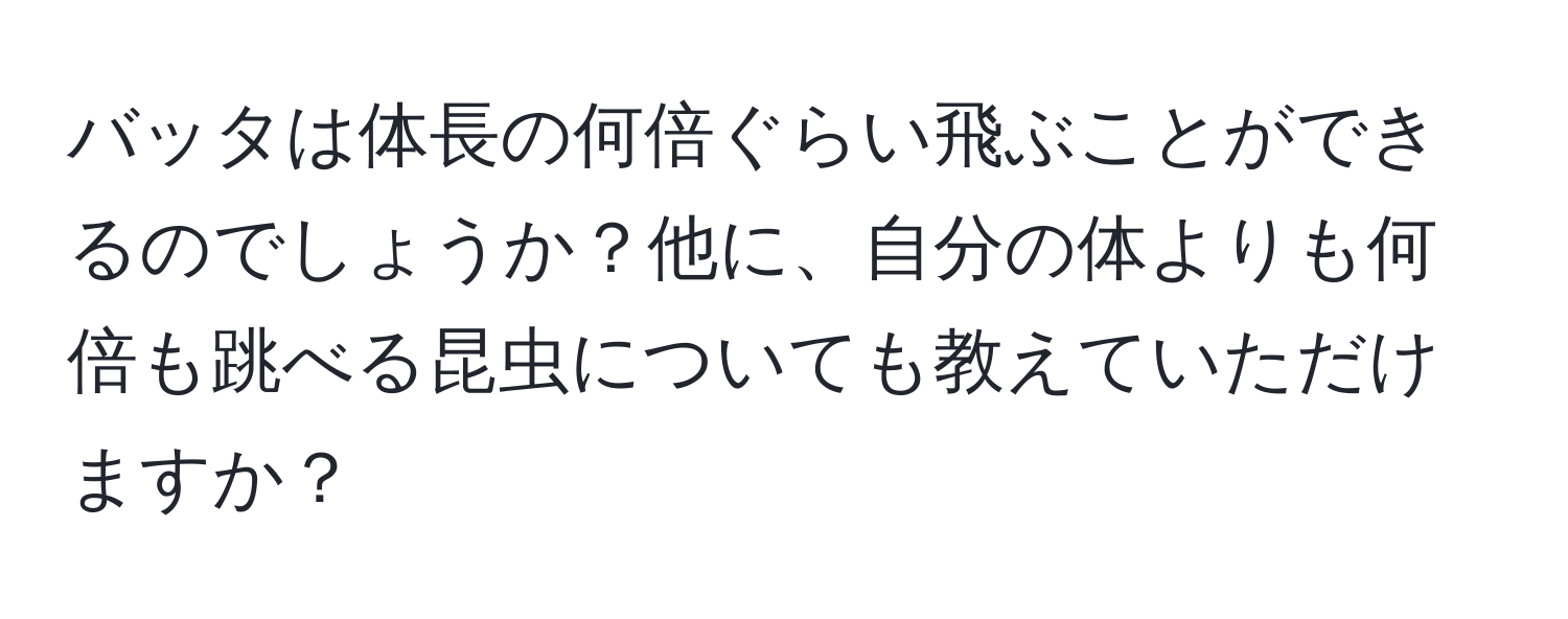 バッタは体長の何倍ぐらい飛ぶことができるのでしょうか？他に、自分の体よりも何倍も跳べる昆虫についても教えていただけますか？