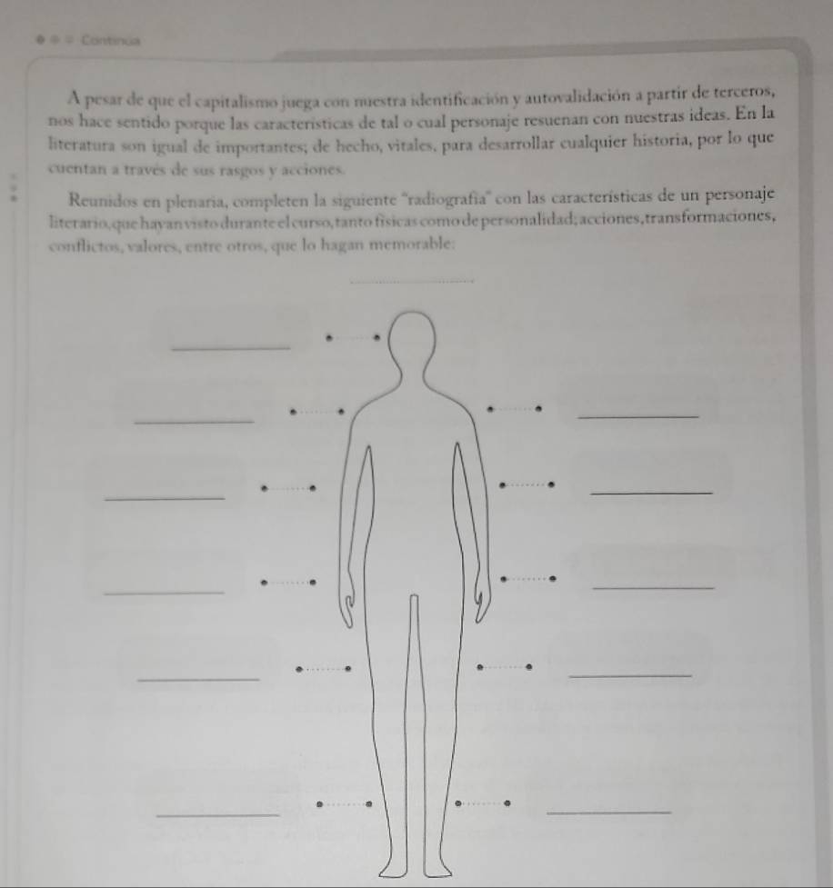 Continua 
A pesar de que el capitalismo juega con nuestra identificación y autovalidación a partir de terceros, 
nos hace sentido porque las caracteristicas de tal o cual personaje resuenan con nuestras ideas. En la 
literatura son igual de importantes; de hecho, vitales, para desarrollar cualquier historia, por lo que 
cuentan a través de sus rasgos y acciones. 
Reunidos en plenaria, completen la siguiente ''radiografia' con las características de un personaje 
literario,que hayan visto durante el curso, tanto físicas como de personalidad; acciones, transformaciones, 
conflictos, valores, entre otros, que lo hagan memorable: 
_ 
_ 
_ 
_ 
_ 
_ 
_ 
_ 
_ 
_ 
_