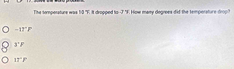 solve the word probiem .
The temperature was 10°F, It dropped to -7°F, How many degrees did the temperature drop?
-17°F
3°F
17°F