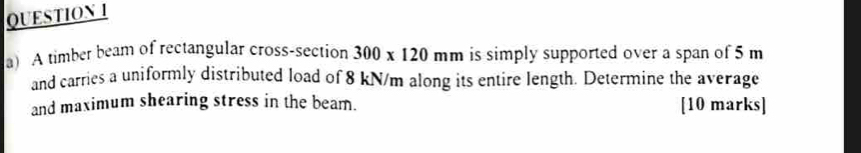 A timber beam of rectangular cross-section 300* 120mm is simply supported over a span of 5 m
and carries a uniformly distributed load of 8 kN/m along its entire length. Determine the average 
and maximum shearing stress in the beam. [10 marks]