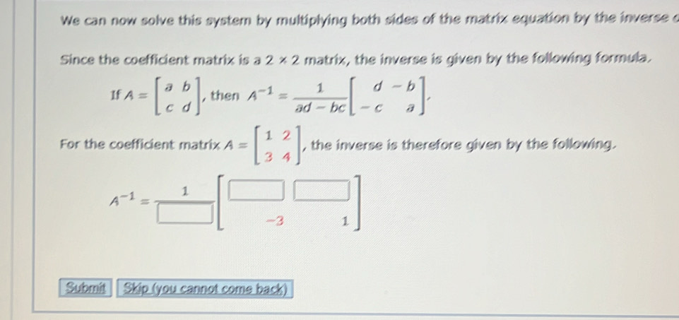 We can now solve this system by multiplying both sides of the matrix equation by the inverse c 
Since the coefficient matrix is a2* 2 matrix, the inverse is given by the following formula. 
1f A=beginbmatrix a&b c&dendbmatrix , then A^(-1)= 1/ad-bc beginbmatrix d&-b -c&aendbmatrix , 
For the coefficient matrix A=beginbmatrix 1&2 3&4endbmatrix , the inverse is therefore given by the following.
A^(-1)= 1/□   -3
1 
Submit Skip (you cannot come back)