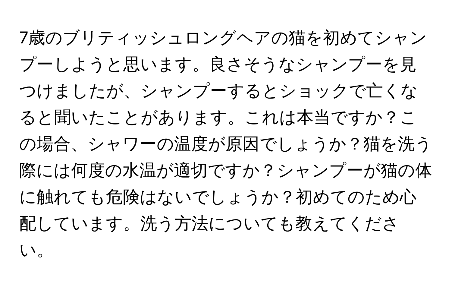 7歳のブリティッシュロングヘアの猫を初めてシャンプーしようと思います。良さそうなシャンプーを見つけましたが、シャンプーするとショックで亡くなると聞いたことがあります。これは本当ですか？この場合、シャワーの温度が原因でしょうか？猫を洗う際には何度の水温が適切ですか？シャンプーが猫の体に触れても危険はないでしょうか？初めてのため心配しています。洗う方法についても教えてください。