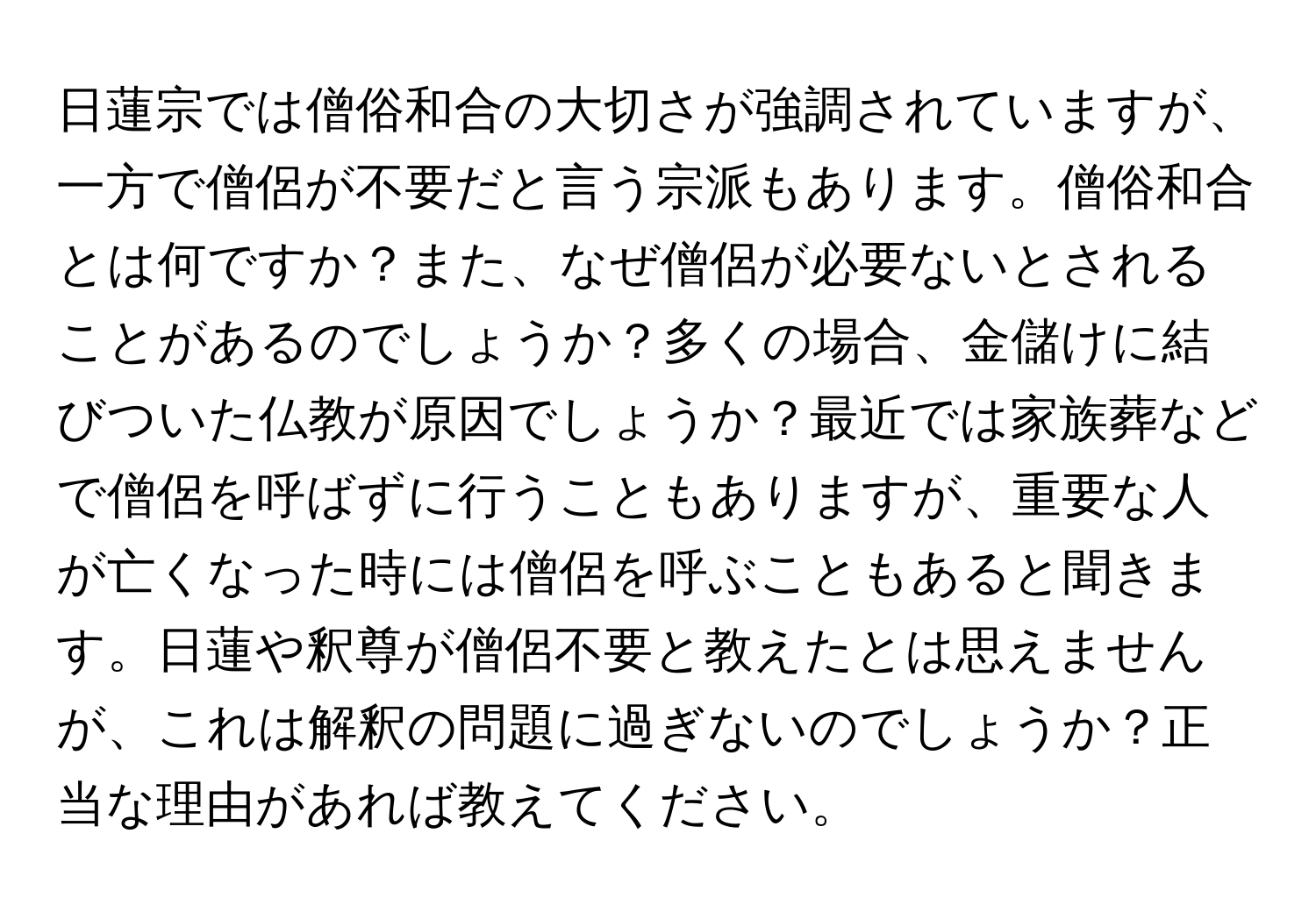 日蓮宗では僧俗和合の大切さが強調されていますが、一方で僧侶が不要だと言う宗派もあります。僧俗和合とは何ですか？また、なぜ僧侶が必要ないとされることがあるのでしょうか？多くの場合、金儲けに結びついた仏教が原因でしょうか？最近では家族葬などで僧侶を呼ばずに行うこともありますが、重要な人が亡くなった時には僧侶を呼ぶこともあると聞きます。日蓮や釈尊が僧侶不要と教えたとは思えませんが、これは解釈の問題に過ぎないのでしょうか？正当な理由があれば教えてください。