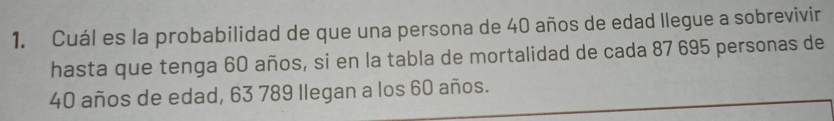 Cuál es la probabilidad de que una persona de 40 años de edad llegue a sobrevivir 
hasta que tenga 60 años, si en la tabla de mortalidad de cada 87 695 personas de
40 años de edad, 63 789 llegan a los 60 años.