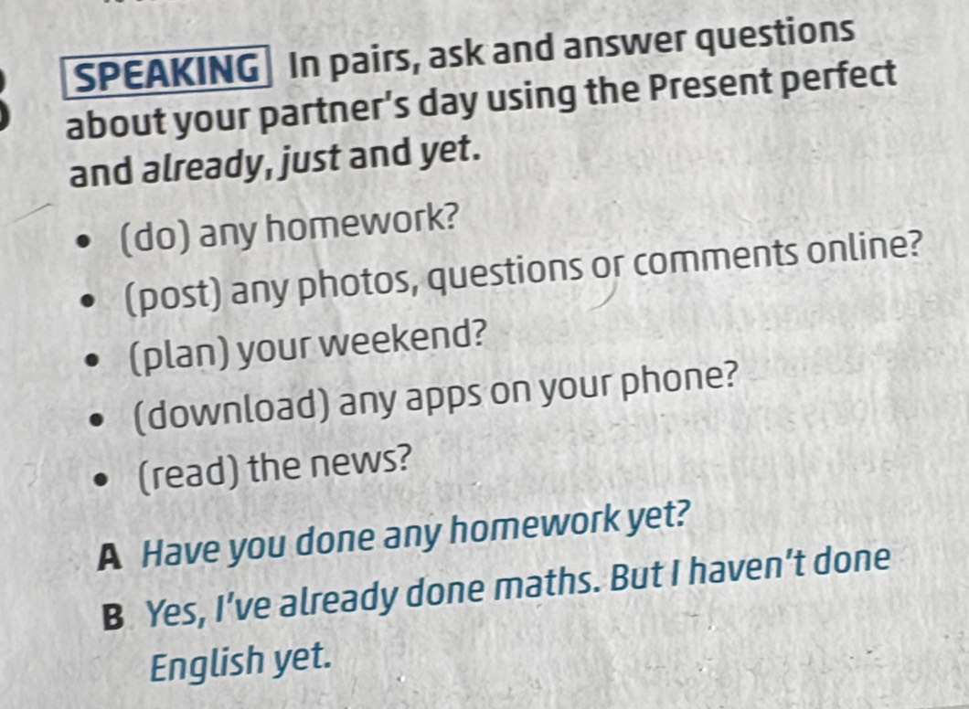 SPEAKING In pairs, ask and answer questions 
about your partner’s day using the Present perfect 
and already, just and yet. 
(do) any homework? 
(post) any photos, questions or comments online? 
(plan) your weekend? 
(download) any apps on your phone? 
(read) the news? 
A Have you done any homework yet? 
B Yes, I’ve already done maths. But I haven’t done 
English yet.