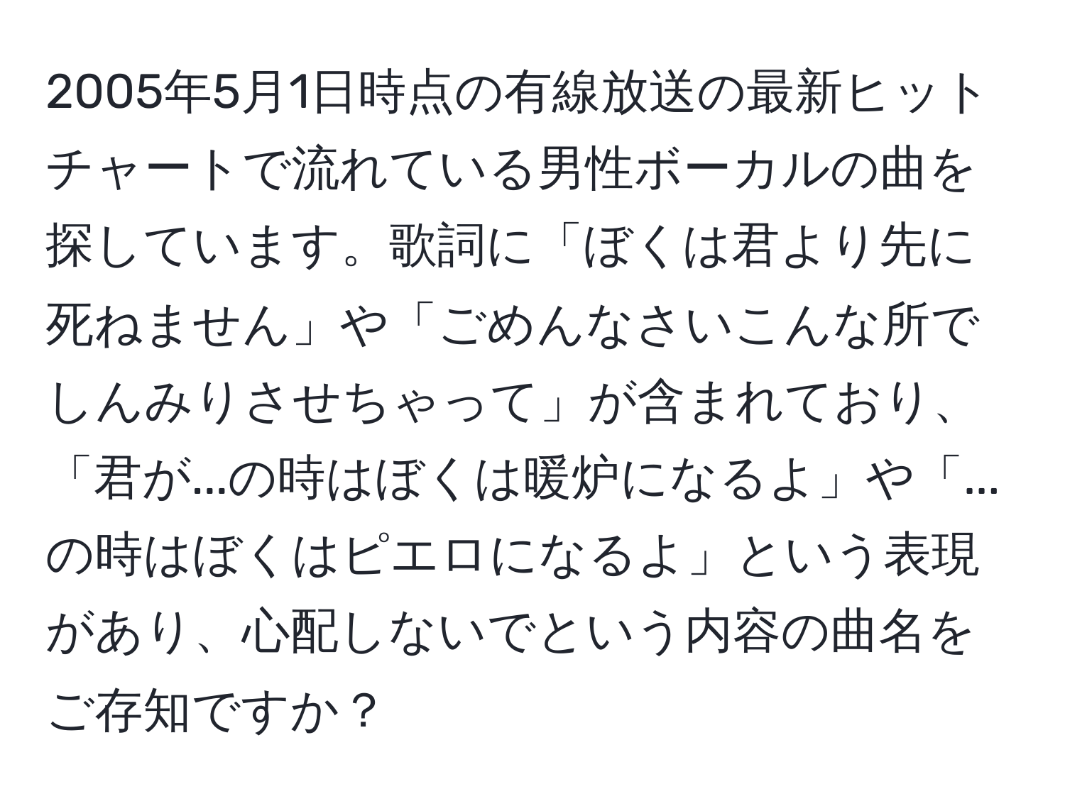 2005年5月1日時点の有線放送の最新ヒットチャートで流れている男性ボーカルの曲を探しています。歌詞に「ぼくは君より先に死ねません」や「ごめんなさいこんな所でしんみりさせちゃって」が含まれており、「君が...の時はぼくは暖炉になるよ」や「...の時はぼくはピエロになるよ」という表現があり、心配しないでという内容の曲名をご存知ですか？