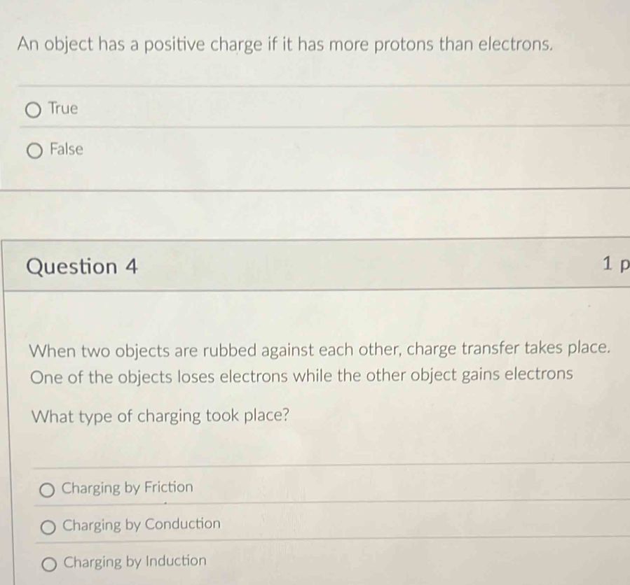 An object has a positive charge if it has more protons than electrons.
True
False
Question 4 1 p
When two objects are rubbed against each other, charge transfer takes place.
One of the objects loses electrons while the other object gains electrons
What type of charging took place?
Charging by Friction
Charging by Conduction
Charging by Induction