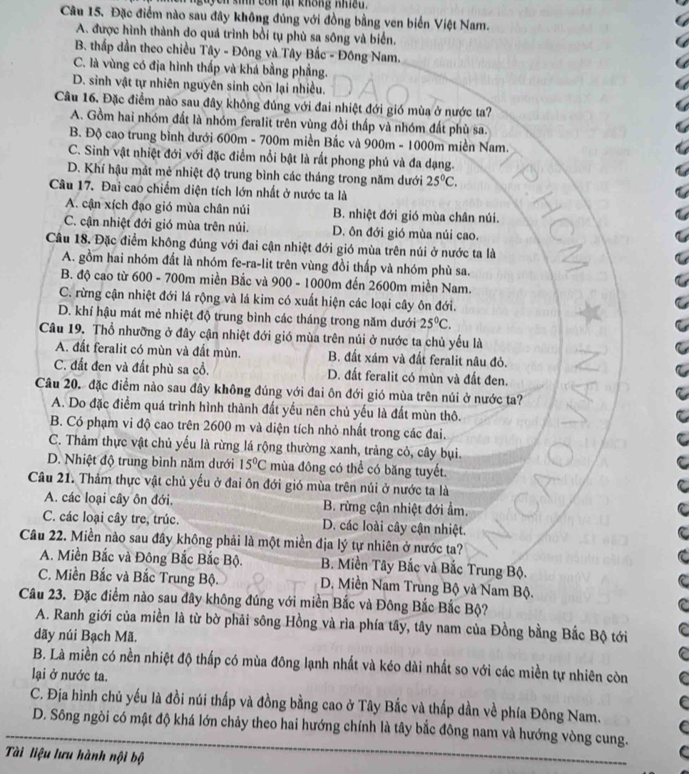 sih còn lạ không nhiều.
Câu 15. Đặc điểm nào sau đây không đúng với đồng bằng ven biển Việt Nam.
A. được hình thành do quá trình bổi tụ phù sa sông và biển.
B. thấp dần theo chiều Tây - Đông và Tây Bắc - Đông Nam.
C. là vùng có địa hình thấp và khá bằng phẳng.
D. sinh vật tự nhiên nguyên sinh còn lại nhiều.
Câu 16. Đặc điểm nào sau đây không đúng với đai nhiệt đới gió mùa ở nước ta?
A. Gồm hai nhóm đất là nhóm feralit trên vùng đồi thấp và nhóm đất phù sa.
B Độ cao trung bình dưới 600m - 700m miền Bắc và 900m - 1000m miền Nam.
C. Sinh vật nhiệt đới với đặc điểm nổi bật là rất phong phú và đa dạng.
D. Khí hậu mắt mẻ nhiệt độ trung bình các tháng trong năm dưới 25°C.
Câu 17. Đai cao chiếm diện tích lớn nhất ở nước ta là
A. cận xích đạo gió mùa chân núi B. nhiệt đới gió mùa chân núi.
C. cận nhiệt đới gió mùa trên núi. D. ôn đới gió mùa núi cao.
Câu 18. Đặc điểm không đúng với đai cận nhiệt đới gió mùa trên núi ở nước ta là
A. gồm hai nhóm đất là nhóm fe-ra-lit trên vùng đồi thấp và nhóm phù sa.
B. độ cao từ 600 - 700m miền Bắc và 900 - 1000m đến 2600m miền Nam.
C. rừng cận nhiệt đới lá rộng và lá kim có xuất hiện các loại cây ôn đới.
D. khí hậu mát mẻ nhiệt độ trung bình các tháng trong năm dưới 25°C.
Câu 19. Thổ nhưỡng ở đây cận nhiệt đới gió mùa trên núi ở nước ta chủ yếu là
A. đất feralit có mùn và đất mùn. B. đất xám và đất feralit nâu đỏ.
C. đất đen và đất phù sa cổ. D. đất feralit có mùn và đất đen.
Câu 20. đặc điểm nào sau đây không đúng với đai ôn đới gió mùa trên núi ở nước ta?
A. Do đặc điểm quá trình hình thành đất yếu nên chủ yếu là đất mùn thô.
B. Có phạm vi độ cao trên 2600 m và diện tích nhỏ nhất trong các đai.
C. Thảm thực vật chủ yếu là rừng lá rộng thường xanh, trảng cỏ, cây bụi.
D. Nhiệt độ trung bình năm dưới 15°C mùa đông có thể có băng tuyết.
Câu 21. Thảm thực vật chủ yếu ở đai ôn đới gió mùa trên núi ở nước ta là
A. các loại cây ôn đới. B. rừng cận nhiệt đới ẩm.
C. các loại cây tre, trúc. D. các loài cây cận nhiệt.
Câu 22. Miền nào sau đây không phải là một miền địa lý tự nhiên ở nước ta?
A. Miền Bắc và Đông Bắc Bắc Bộ. B. Miền Tây Bắc và Bắc Trung Bộ.
C. Miền Bắc và Bắc Trung Bộ.  D. Miền Nam Trung Bộ và Nam Bộ.
Câu 23. Đặc điểm nào sau đây không đúng với miền Bắc và Đông Bắc Bắc Bộ?
A. Ranh giới của miền là từ bờ phải sông Hồng và rìa phía tây, tây nam của Đồng bằng Bắc Bộ tới
dãy núi Bạch Mã.
B. Là miền có nền nhiệt độ thấp có mùa đông lạnh nhất và kéo dài nhất so với các miền tự nhiên còn
lại ở nước ta.
C. Địa hình chủ yếu là đồi núi thấp và đồng bằng cao ở Tây Bắc và thấp dần về phía Đông Nam.
D. Sông ngòi có mật độ khá lớn chảy theo hai hướng chính là tây bắc đông nam và hướng vòng cung.
Tài liệu lưu hành nội bộ