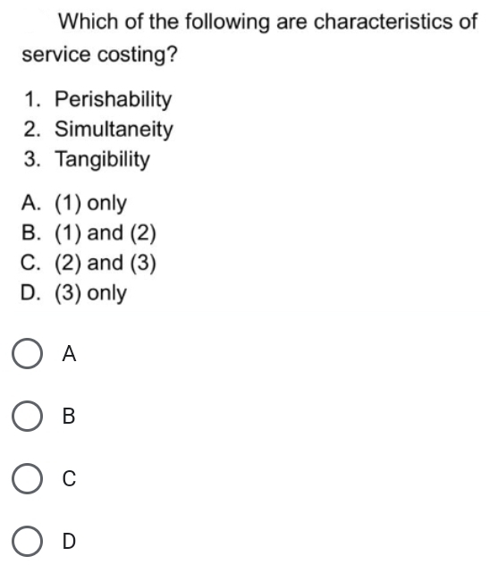 Which of the following are characteristics of
service costing?
1. Perishability
2. Simultaneity
3. Tangibility
A. (1) only
B. (1) and (2)
C. (2) and (3)
D. (3) only
A
B
C
D