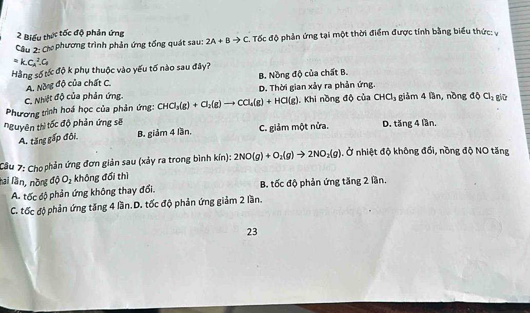 Biểu thức tốc độ phản ứng
Câu 2: Cho phương trình phản ứng tổng quát sau: 2A+Bto C. . Tốc độ phản ứng tại một thời điểm được tính bằng biểu thức: vị
=k.C_A^(2.C_E)
Hằng số tốc độ k phụ thuộc vào yếu tố nào sau đây?
A. Nồng độ của chất C. B. Nồng độ của chất B.
C. Nhiệt độ của phản ứng. D. Thời gian xảy ra phản ứng.
Phương trình hoá học của phản ứng: CHCl_3(g)+Cl_2(g)to CCl_4(g)+HCl(g). Khi nồng độ của CHCl_3 giảm 4 lần, nồng dhat  Cl_2 giữ
nguyên thì tốc độ phản ứng sẽ D. tăng 4 lần.
A. tăng gấp đôi. B. giảm 4 lần. C. giảm một nửa.
Câu 7: Cho phản ứng đơn giản sau (xảy ra trong bình kín): 2NO(g)+O_2(g)to 2NO_2(g). Ở nhiệt độ không đổi, nồng độ NO tăng
nai lần, nồng c vector OC O_2 không đổi thì
A. tốc độ phản ứng không thay đổi. B. tốc độ phản ứng tăng 2 lần.
C. tốc độ phản ứng tăng 4 lần.D. tốc độ phản ứng giảm 2 lần.
23