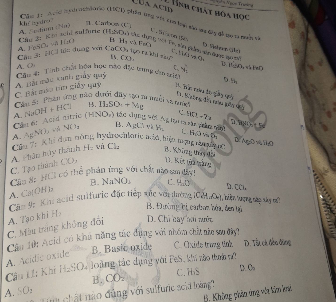 Nguyễn Ngọc Trường
CUaacid
L tính chát hóa học
khí hydro?
B. Carbon (C)
Câu 1: Acid hydrochloric (HCl) phản ứng với kim loại nào sau đây để tạo ra muối và
A. Sodium (Na)
C. Silicon (Si)
A. FeSO₄ và H_2O
B. H_2 và FeO
Câu 2: Khi acid sulfuric (H_2SO_4) tác dụng với Fe, sản phẩm nào được tạo ra'
D. Helium (He)
C.
Câu 3: HCI tác dụng với CaCO_3 3 tạo ra khí nào? H_2O và O_2
B. CO_2
A. O_2 à và FeO
C. N_2
D. H SO
Câu 4: Tính chất hóa học nào đặc trưng cho acid?
c A. Bắt màu xanh giấy quỳ
D. H_2
C. Bắt màu tím giấy quỳ
B. Bắt màu đỏ giấy quỳ
D. Không đồi màu giấy quỷ
Câu 5: Phản ứng nào dưới đây tạo ra muối và nước?
A. NaOH+HCl B. H_2SO_4+Mg
C. HCl+Zn
Câu 6: Acid nitric (H) VO_3) tác dụng với Ag tạo ra sản phẩm nào? NO_3+F
A. Ag NO_3 và NO_2
D. H
5
B. AgCl và H_2 C. H_2O và O_2 D.
Câu 7 : Khi đun nó ; hy chloric acid, hiện tượng nào xảy ra? Ag_2O và H_2O
A. Phân hủy thành H_2 và Cl_2
B. Không thay đổi
C. Tạo thành CO_2
D. Kết tủa trắng
Câu 8: HCl có thể phản ứng với chất nào sau đây?
B NaNO_3
C. H_2O
A. Ca(OH)_2
D. CCl_4
Câu 9: Khi acid sulfuric đặc tiếp xúc với đường (C_6H_12O_6) , hiện tượng nào xảy ra?
B. Đường bị carbon hóa, đen lại
A. Tạo khi H
C. Màu trang không đổi
D. Chỉ bay hơi nước
Câu 10: Acid có khả năng tác đụng với nhóm chất nào sau đây?
B. Basic oxide C. Oxide trung tính D. Tất cả đều đúng
A. Acídic oxide
Câu 11: Khi f1_2 SO4 loãng tác dụng với FeS, khí nào thoát ra?
B. CO_2 C. H_2S
D. O_2
A. SO_2
nh chật nào đúng với sulfuric acid loãng?
B. Không phản ứng với kim loại