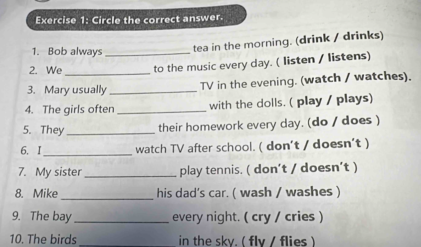 Circle the correct answer. 
1. Bob always_ 
tea in the morning. (drink / drinks) 
2. We_ 
to the music every day. ( listen / listens) 
3. Mary usually _TV in the evening. (watch / watches). 
4. The girls often _with the dolls. ( play / plays) 
5. They _their homework every day. (do / does ) 
6. I_ watch TV after school. ( don't / doesn’t ) 
7. My sister _play tennis. ( don’t / doesn’t ) 
8. Mike _his dad’s car. ( wash / washes ) 
9. The bay _every night. ( cry / cries ) 
10. The birds _in the sky. ( fly / flies )