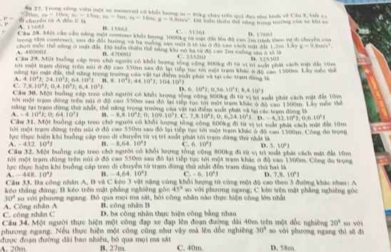 ận 17 Trong công viên một xe monerail có khổi hrn m=80kg , chạy trên quỹ đạo như hình vẽ Câu 8, biết = 
Độ biến thiên thể năng trong trường của xe khi xe
P= đi chuyên từ A đến E là -20m;z_B=10m;z_C-15m;z_B=5m;z_E=18m;g=9,8m/s^2 B. 1586J
1° A. 1568J C. - 3136J D. 1760J
Cầu 28. Một cần cầu năng một conteno khổi lượng 3000kg từ mặt đất lên độ cao 2m (tinh theo sự đi chuyền của
trong tầm conteno), sau đó đổi hướng và hạ xuống sản một ô tô tải ở độ cao cách mặt đài 1,2m. Lây g=9,8m/s^2,
A. 48000J chọn mốc thể năng ở mặt đất. Độ biển thiên thể năng khi nó hạ từ độ cao 2m xuống sản ô tô là
B. 47000J C. 23520J D. 32530J
Câu 29. Một buồng cáp treo chở người có khổi hượng tổng cộng 800kg đi từ vị trí xuất phát cách mặt đất 10m
tới một trạm dừng trên núi ở độ cao 550m sau đô lại tiếp tục tới một trạm khác ở độ cao 1300m. Lấy mộc thể
năng tại mật đất, thể năng trọng trường của vật tại điểm xuất phát và tại các trạm đùng là
A. 4.10^4J;24.10^3J;64.10^3J.B.8. 10^41,44,10^3J;104.10^3J
C. 7,8.10^4J;0,4.10^3J;6,4.10^3J. D. 6. 10^4J):0,56.10^3J;8,4.10^3
Cầu 30. Một buồng cáp treo chở người có khổi hưrợng tổng cộng 800kg đi từ vị trí xuất phát cách mặt đất 10m
tới một trạm dừng trên núi ở độ cao 550m sau đô lại tiếp tục tới một trạm khác ở độ cao 1300m. Lây mốc thể
năng tại tram dừng thứ nhất, thể năng trong trường của vật tại điểm xuất phát và tại các tram dùng là
A. -4.10^4J;0;64.10^3J B ,-8,8.10^4J;0;109.10^3J.C.7,8.10^4J;0;6,24.10^3J,0;6.10^4J
Câu 31. Một buồng cáp treo chở người có khổi lượng tổng công 800kg đi từ vị trí xuất phát cách mặt đất 10m
tới một trạm đừng trên núi ở độ cao 550m sau đó lại tiếp tục tới một trạm khác ở độ cao 1300m. Công do trọng
lực thực hiện khi buồng cáp treo di chuyển từ vị trí xuất phát tới trạm đừng thứ nhất là
A. -432.10^4J B. -8,64.10^6J C. 6.10°J D. 5.10^6J
Cầu 32. Một buồng cáp treo chở người có khổi lượng tổng cộng 800kg đi từ vị trì xuất phát cách mặt đất 10m
tới một trạm dừng trên núi ở độ cao 550m sau đô lại tiếp tục tới một trạm khác ở độ cao 1300m. Công do trọng
lực thực hiện khi buồng cáp treo di chuyển từ trạm dừng thứ nhất đến trạm dừng thử hai là
A.-448.10^4J B. -4,64,10^4J C. -6.10^6J D. 7,8.10^6J
Câu 33. Ba công nhân A, B và C kệo 3 vật nặng cùng khổi lượng từ cùng một độ cao theo 3 đường khác nhau: A
kéo thắng đứng; B kéo trên mặt phẳng nghiêng góc 45° so với phương ngang; C kẻo trên mặt phẳng nghiêng góc
30° so với phương ngang. Bỏ qua mọi ma sát, hỏi công nhân nào thực hiện công lớn nhất
A. Công nhân A B. công nhân B
C. công nhân C D. ba công nhân thực hiện công bằng nhau
Câu 34. Một người thực hiện một công đạp xe đạp lên đoạn đường dài 40m trên một dốc nghiêng 20°
phương ngang. Nếu thực hiện một công cũng như vậy mà lên dốc nghiêng 30° so với phương ngang thì sẽ đi so với
được đoạn đường dài bao nhiêu, bỏ qua mọi ma sát
A. 20m B. 27m. C. 40m. D. 58m.