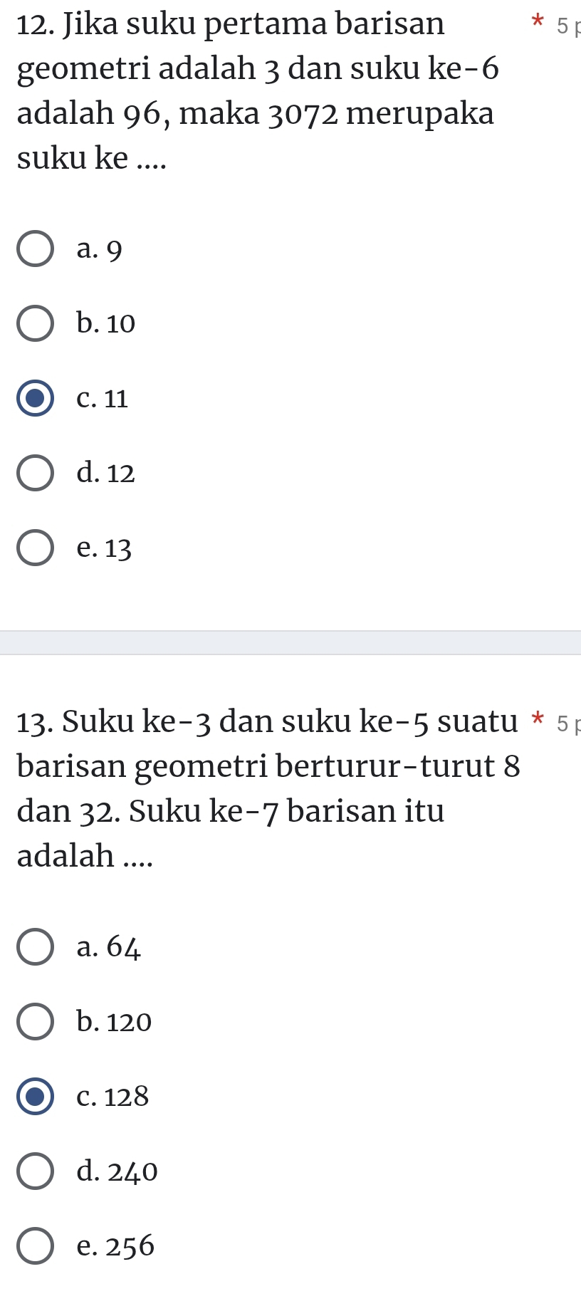 Jika suku pertama barisan * 5 p
geometri adalah 3 dan suku ke -6
adalah 96, maka 3072 merupaka
suku ke ....
a. 9
b. 10
C. 11
d. 12
e. 13
13. Suku ke−3 dan suku ke−5 suatu * 5p
barisan geometri berturur-turut 8
dan 32. Suku ke−7 barisan itu
adalah ....
a. 64
b. 120
c. 128
d. 240
e. 256