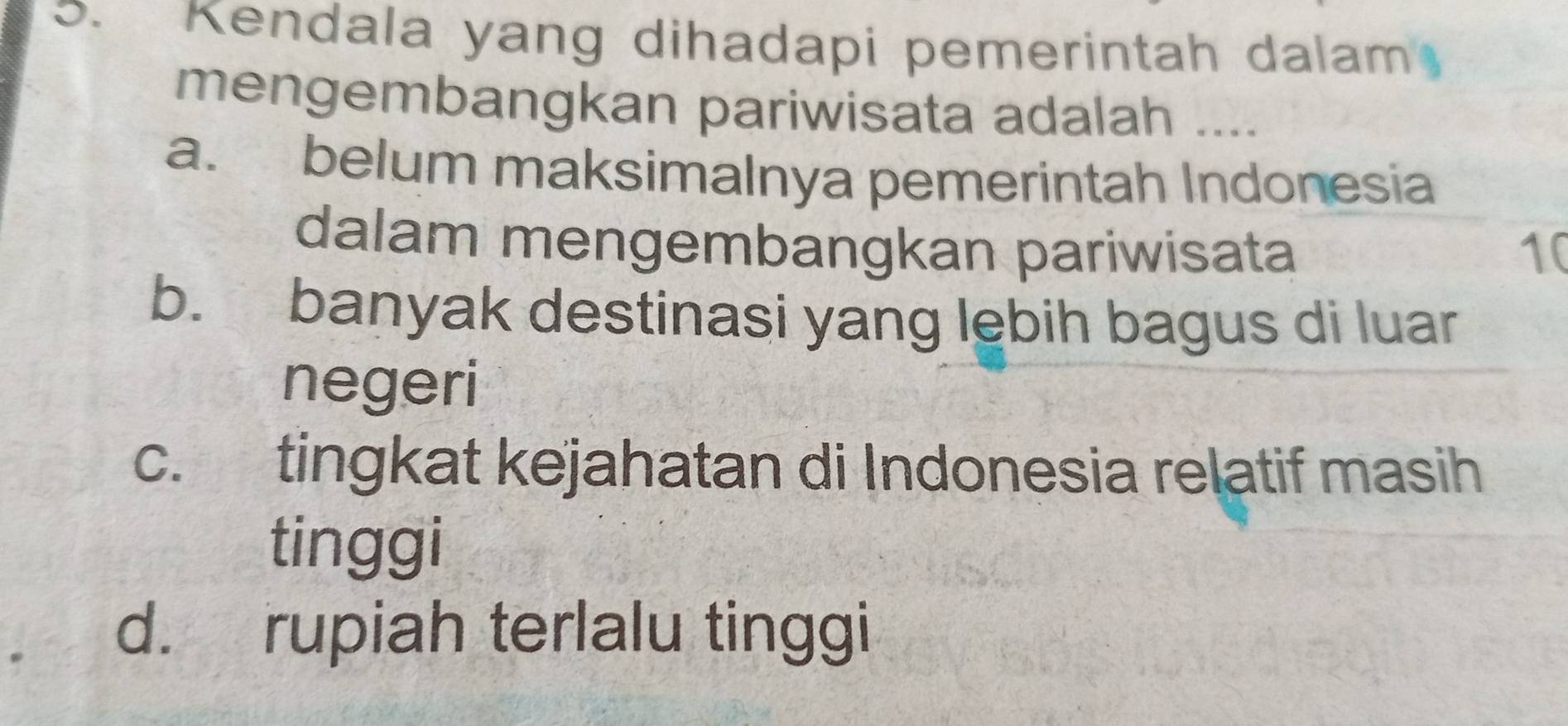 Kendala yang dihadapi pemerintah dalam
mengembangkan pariwisata adalah ....
a. belum maksimalnya pemerintah Indonesia
dalam mengembangkan pariwisata 10
b. banyak destinasi yang lebih bagus di luar
negeri
c. tingkat kejahatan di Indonesia relatif masih
tinggi
d. rupiah terlalu tinggi