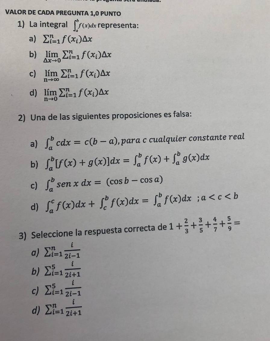 VALOR DE CADA PREGUNTA 1,0 PUNTO
1) La integral ∈t _a^(bf(x)dx representa:
a) sumlimits _(i=1)^nf(x_i))△ x
b) limlimits _△ xto 0sumlimits _(i=1)^nf(x_i)△ x
c) limlimits _nto ∈fty sumlimits _(i=1)^nf(x_i)△ x
d) limlimits _nto 0sumlimits _(i=1)^nf(x_i)△ x
2) Una de las siguientes proposiciones es falsa:
a) ∈t _a^(bcdx=c(b-a) , para c cualquier constante real
b) ∈t _a^b[f(x)+g(x)]dx=∈t _a^bf(x)+∈t _a^bg(x)dx
c) ∈t _a^bsen xdx=(cos b-cos a)
d) ∈t _a^cf(x)dx+∈t _c^bf(x)dx=∈t _a^bf(x)dx;a
3) Seleccione la respuesta correcta de 1+frac 2)3+ 3/5 + 4/7 + 5/9 =
a) sumlimits _(i=1)^n i/2i-1 
b) sumlimits  _(i=1)^5 i/2i+1 
c) sumlimits  _(i=1)^5 i/2i-1 
d) sumlimits _(i=1)^n i/2i+1 