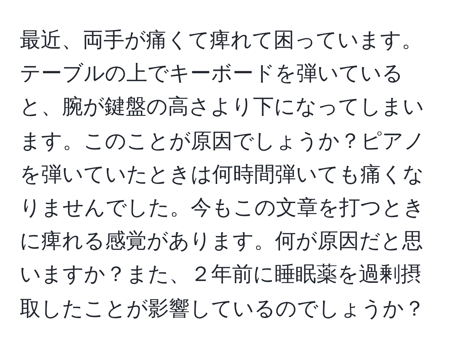 最近、両手が痛くて痺れて困っています。テーブルの上でキーボードを弾いていると、腕が鍵盤の高さより下になってしまいます。このことが原因でしょうか？ピアノを弾いていたときは何時間弾いても痛くなりませんでした。今もこの文章を打つときに痺れる感覚があります。何が原因だと思いますか？また、２年前に睡眠薬を過剰摂取したことが影響しているのでしょうか？