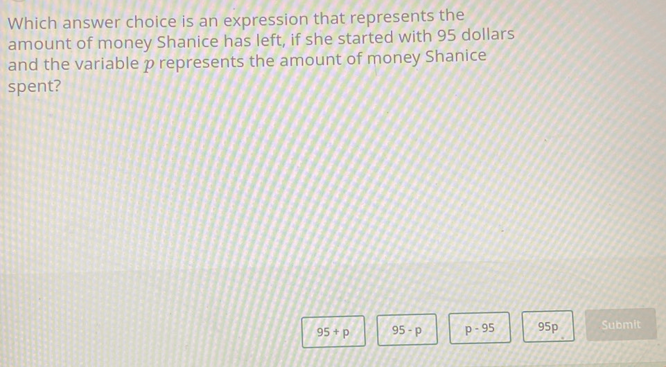 Which answer choice is an expression that represents the
amount of money Shanice has left, if she started with 95 dollars
and the variable p represents the amount of money Shanice
spent?
95+p 95-p p-95 95p Submit