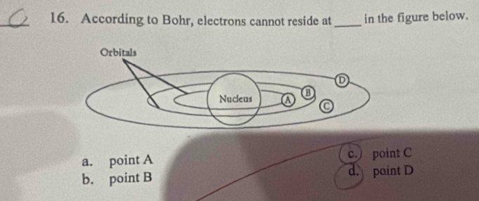 According to Bohr, electrons cannot reside at _in the figure below.
a. point A c.) point C
b. point B d. paint D