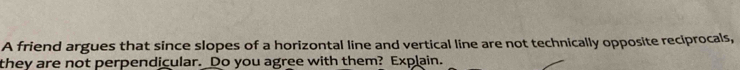 A friend argues that since slopes of a horizontal line and vertical line are not technically opposite reciprocals, 
they are not perpendicular. Do you agree with them? Explain.