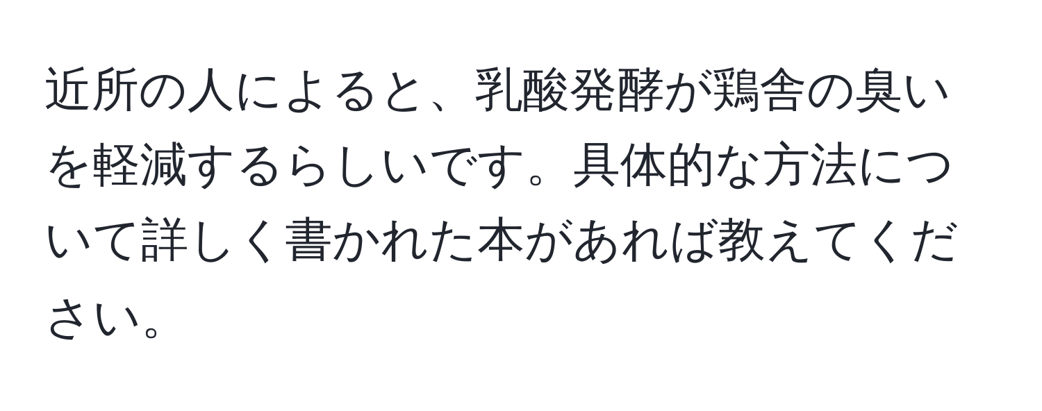 近所の人によると、乳酸発酵が鶏舎の臭いを軽減するらしいです。具体的な方法について詳しく書かれた本があれば教えてください。