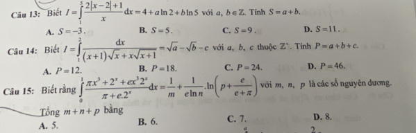 Biết I=∈tlimits _1^(5frac 2|x-2|+1)xdx=4+aln 2+bln 5 với c ,b∈ Z Tính S=a+b.
A. S=-3. B. S=5. C. S=9. D. S=11. 
Câu 14: Biết I=∈tlimits _1^(2frac dx)(x+1)sqrt(x)+xsqrt(x+1)=sqrt(a)-sqrt(b)-c với a, b, c thuộc Z^+. Tính P=a+b+c.
A. P=12. B. P=18. C. P=24. D. P=46. 
Câu 15: Biết rằng ∈tlimits _0^(1frac π x^3)+2^x+ex^32^xπ +e.2^xdx= 1/m + 1/eln n .ln (p+ e/e+π  ) với m, n, p là các số nguyên dương.
Tổng m+n+p bàng
A. 5. B. 6. C. 7. D. 8.
2.