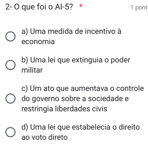 2- O que foi o Al -5? * 1 pont
a) Uma medida de incentivo à
economia
b) Uma lei que extinguia o poder
militar
c) Um ato que aumentava o controle
do governo sobre a sociedade e
restringia liberdades civis
d) Uma lei que estabelecia o direito
ao voto direto