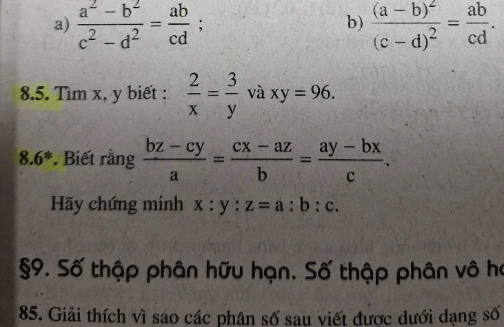  (a^2-b^2)/c^2-d^2 = ab/cd ; frac (a-b)^2(c-d)^2= ab/cd . 
b) 
8.5. Tìm x, y biết :  2/x = 3/y  và xy=96. 
8. 6 *. Biết rằng  (bz-cy)/a = (cx-az)/b = (ay-bx)/c . 
Hãy chứng minh x:y:z=a:b:c. 
§9. Số thập phân hữu hạn. Số thập phân vô họ 
85. Giải thích vì sao các phân số sau viết được dưới dạng số