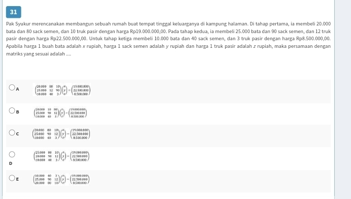 Pak Syukur merencanakan membangun sebuah rumah buat tempat tinggal keluarganya di kampung halaman. Di tahap pertama, ia membeli 20.000
bata dan 80 sack semen, dan 10 truk pasir dengan harga Rp19.000.000,00. Pada tahap kedua, ia membeli 25.000 bata dan 90 sack semen, dan 12 truk
pasir dengan harga Rp22.500.000,00. Untuk tahap ketiga membeli 10.000 bata dan 40 sack semen, dan 3 truk pasir dengan harga Rp8.500.000,00.
Apabila harga 1 buah bata adalah x rupiah, harga 1 sack semen adalah y rupiah dan harga 1 truk pasir adalah z rupiah, maka persamaan dengan
matriks yang sesuai adalah ....
A beginpmatrix 200000&30&10 25.000&12&90 14.000&40&3endpmatrix beginpmatrix x y zendpmatrix =beginpmatrix 12,000,00 2250000000 850.500.000endpmatrix
B beginpmatrix 20000&10&80 25000&90&12 10000&40&3endpmatrix beginpmatrix x y zendpmatrix =beginpmatrix 194000a00 8.500.000 8.500.000endpmatrix
c beginpmatrix 20.000&80&10 25.000&90&12 10.000&40&3endpmatrix beginpmatrix x y zendpmatrix -beginpmatrix 19.000000 22.500000 8.500.000endpmatrix
beginpmatrix 25.003&90&10 20.003&90&12 10.003&40&3endpmatrix beginpmatrix beginarrayr x y zendarray endpmatrix =beginpmatrix 19.0000.000 22.500.000 n50endarray )
E beginpmatrix 10,000&40&3 25,000&90&12 20,000&90&10endpmatrix beginpmatrix x y zendpmatrix -beginpmatrix 19,000,00 22.500000 850000endpmatrix