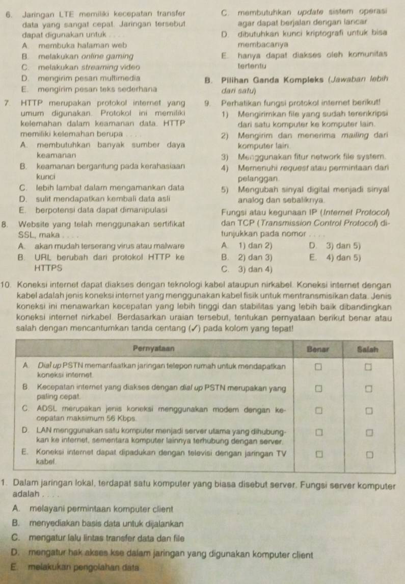 Jaringan LTE memiliki kecepatan transfer C. membutuhkan update sistem operasi
data yang sangat cepat. Jaringan tersebut agar dapat berjalan dengan lancar
dapat digunakan untuk D. dibutuhkan kunci kriptografi untuk bisa
A. membuka halaman web membacanya
B. melakukan online gaming E. hanya dapat diakses oleh komunitas
C. melakukan streaming video tertentu
D. mengirim pesan multimedia B. Pilihan Ganda Kompleks (Jawaban lebih
E. mengirim pesan teks sederhana dari satu)
7. HTTP merupakan protokol internet yang 9. Perhatikan fungsi protokol internet berikut!
umum digunakan. Protokol ini memiliki 1) Mengirimkan file yang sudah terenkripsi
kelemahan dalam keamanan data. HTTP dari satu komputer ke komputer lain.
memiliki kelemahan berupa 2) Mengirim dan menerima mailing dari
A. membutuhkan banyak sumber daya komputer lain.
keamanan 3) Menggunakan fitur network file system.
B. keamanan bergantung pada kerahasiaan 4) Memenuhi request atau permintaan dari
kunci pelanggan.
C. lebih lambat dalam mengamankan data 5) Mengubah sinyal digital menjadi sinyal
D. sulit mendapatkan kembali data asli analog dan sebaliknya.
E. berpotensi data dapat dimanipulasi Fungsi atau kegunaan IP (Internet Protocol)
8. Website yang telah menggunakan sertifikat dan TCP (Transmission Control Protocol) di-
SSL, maka tunjukkan pada nomor
A. akan mudah terserang virus atau malware A. 1) dan 2) D. 3) dan 5)
B. URL berubah dari protokol HTTP ke B. 2) dan 3) E. 4) dan 5)
HTTPS C. 3) dan 4)
10. Koneksi internet dapat diakses dengan teknologi kabel ataupun nirkabel. Koneksi internet dengan
kabel adalah jenis koneksi internet yang menggunakan kabel fisik untuk mentransmisikan data. Jenis
koneksi ini menawarkan kecepatan yang lebih tinggi dan stabilitas yang lebih baik dibandingkan
koneksi internet nirkabel. Berdasarkan uraian tersebut, tentukan pernyataan berikut benar atau
salah dengan mencantumkan tanda centang (✓) pada kolom yang tepat!
1. Dalam jaringan lokal, terdapat satu komputer yang biasa disebut server. Fungsi server komputer
adalah .
A. melayani permintaan komputer client
B. menyediakan basis data untuk dijalankan
C. mengatur lalu lintas transfer data dan file
D. mengatur hak akses kse dalam jaringan yang digunakan komputer client
E. melakukan pengolahan data