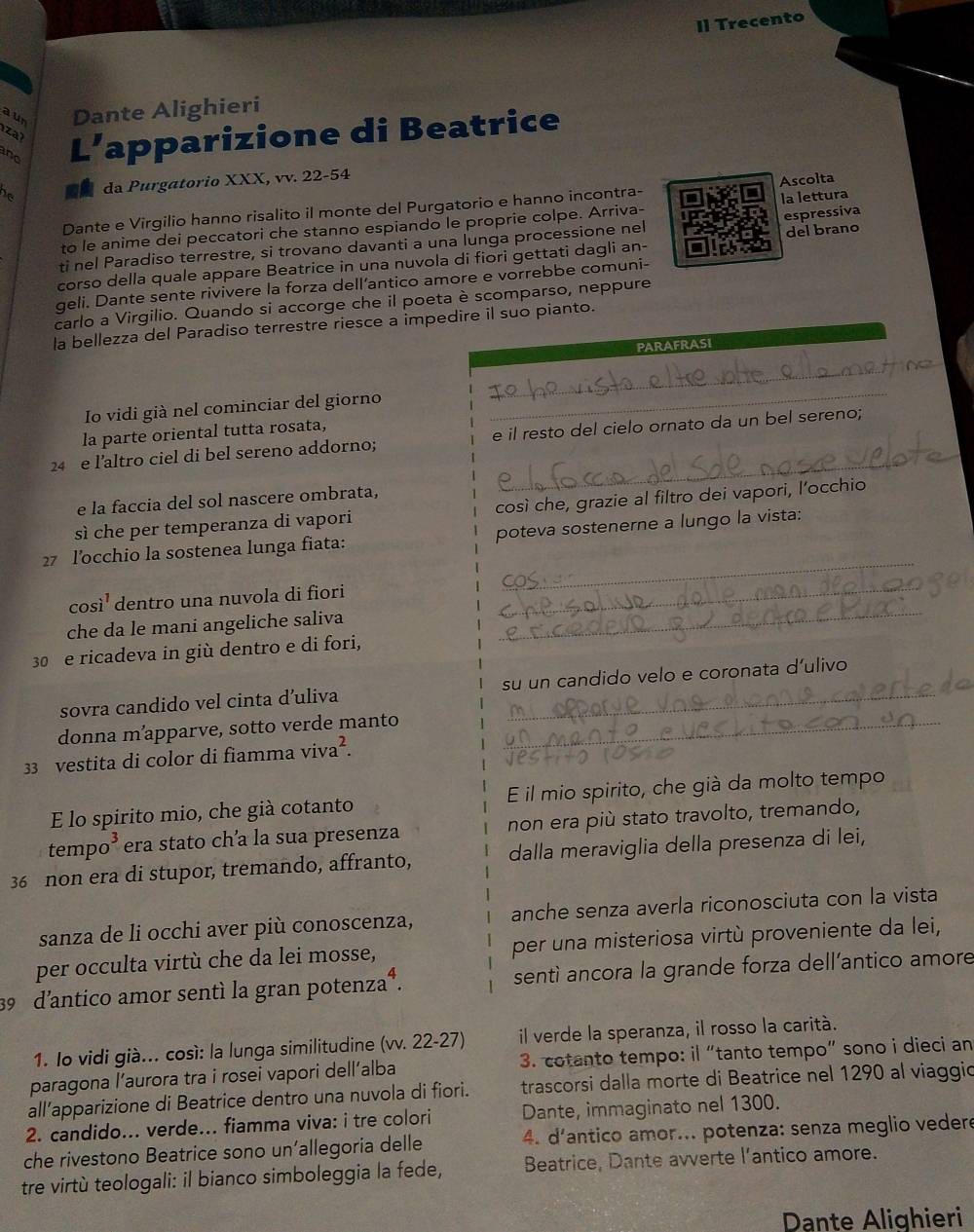 Il Trecento
a un Dante Alighieri
i za 
and L’apparizione di Beatrice
as da Purgatorio XXX, vv. 22-54
Dante e Virgilio hanno risalito il monte del Purgatorio e hanno incontra- Ascolta
to le anime dei peccatori che stanno espiando le proprie colpe. Arriva- la lettura
ti nel Paradiso terrestre, si trovano davanti a una lunga processione nel espressiva
corso della quale appare Beatrice in una nuvola di fiori gettati dagli an- del brano
geli. Dante sente rivivere la forza dell’antico amore e vorrebbe comuni-
carlo a Virgilio. Quando si accorge che il poeta è scomparso, neppure
la bellezza del Paradiso terrestre riesce a impedire il suo pianto.
PARAFRASI
_
_
Io vidi già nel cominciar del giorno_
la parte oriental tutta rosata,
_
24 e l’altro ciel di bel sereno addorno; e il resto del cielo ornato da un bel sereno;
e la faccia del sol nascere ombrata,
sì che per temperanza di vapori così che, grazie al filtro dei vapori, l’occhio
_
27 l’occhio la sostenea lunga fiata: poteva sostenerne a lungo la vista:
così¹ dentro una nuvola di fiori_
che da le mani angeliche saliva_
30e ricadeva in giù dentro e di fori,
sovra candido vel cinta d’uliva su un candido velo e coronata d’ulivo
donna m’apparve, sotto verde manto_
33 vestita di color di fiamma viva².
E lo spirito mio, che già cotanto E il mio spirito, che già da molto tempo
tempo³ era stato cha la sua presenza non era più stato travolto, tremando,
36 non era di stupor, tremando, affranto, dalla meraviglia della presenza di lei,
sanza de li occhi aver più conoscenza, anche senza averla riconosciuta con la vista
per occulta virtù che da lei mosse, per una misteriosa virtù proveniente da lei,
39 d'antico amor sentí la gran potenza⁴. sentì ancora la grande forza dell’antico amore
1. lo vidi già... così: la lunga similitudine (vv. 22-27) il verde la speranza, il rosso la carità.
paragona l’aurora tra i rosei vapori dell’alba  3. cotanto tempo: il “tanto tempo” sono i dieci an
all’apparizione di Beatrice dentro una nuvola di fiori. trascorsi dalla morte di Beatrice nel 1290 al viaggic
2. candido... verde... fiamma viva: i tre colori Dante, immaginato nel 1300.
che rivestono Beatrice sono un’allegoria delle  4. d'antico amor... potenza: senza meglio vedere
tre virtù teologali: il bianco simboleggia la fede, Beatrice, Dante avverte l'antico amore.
Dante Alighieri