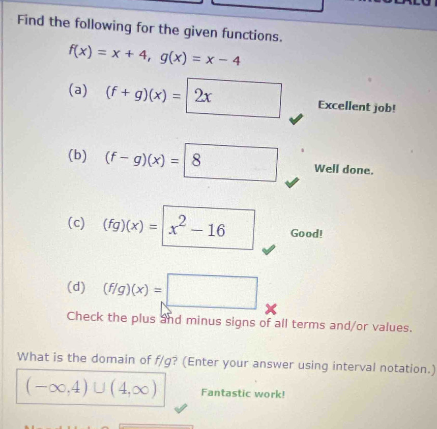 Find the following for the given functions.
f(x)=x+4, g(x)=x-4
(a) (f+g)(x)=|2x □ Excellent job! 
(b) (f-g)(x)= 8 Well done. 
(c) (fg)(x)=|x^2-16
Good! 
(d) (f/g)(x)=□
Check the plus and minus signs of all terms and/or values. 
What is the domain of f/g? (Enter your answer using interval notation.)
(-∈fty ,4)∪ (4,∈fty ) Fantastic work!