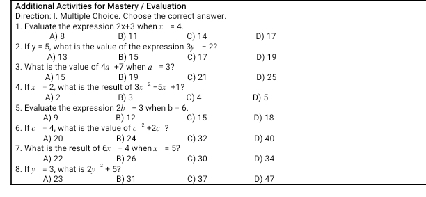 Additional Activities for Mastery / Evaluation
Direction: I. Multiple Choice. Choose the correct answer.
1. Evaluate the expression 2x+3 when x=4.
A) 8 B) 11 C) 14 D) 17
2. If y=5 , what is the value of the expression 3y -2?
A) 13 B) 15 C) 17 D) 19
3. What is the value of 4a+7 when a=3
A) 15 B) 19 C) 21 D) 25
4. If x=2 , what is the result of 3x^2-5x+1 ?
A) 2 B) 3 C) 4 D) 5
5. Evaluate the expression 26 - 3 when b=6.
A) 9 B) 12 C) 15 D) 18
6. If c=4 , what is the value of c^2+2c ?
A) 20 B) 24
7. What is the result of 6x -4 when x=5 ? C) 32 D) 40
A) 22 B) 26 C) 30 D) 34
8. If y=3 , what is 2y^2+5 ?
A) 23 B) 31 C) 37 D) 47