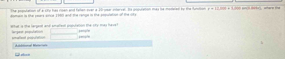 The population of a city has risen and fallen over a 20-year interval. Its population may be modeled by the function y=12,000+5,000sin (0.869x) where the
domain is the years since 1980 and the range is the population of the city.
What is the largest and smallest population the city may have?
largest population people
smallest population people
Additional Materials
eBock