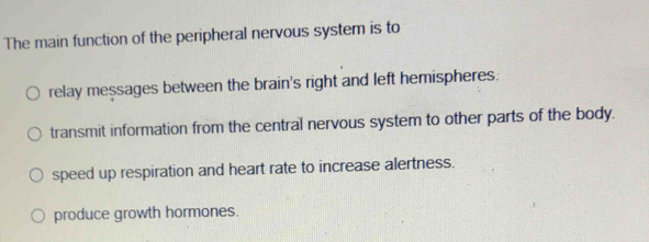 The main function of the peripheral nervous system is to
relay messages between the brain's right and left hemispheres.
transmit information from the central nervous system to other parts of the body.
speed up respiration and heart rate to increase alertness.
produce growth hormones.