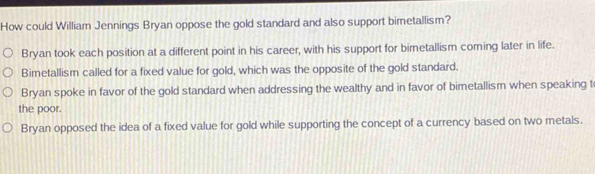 How could William Jennings Bryan oppose the gold standard and also support bimetallism?
Bryan took each position at a different point in his career, with his support for bimetallism coming later in life.
Bimetallism called for a fixed value for gold, which was the opposite of the gold standard.
Bryan spoke in favor of the gold standard when addressing the wealthy and in favor of bimetallism when speaking t
the poor.
Bryan opposed the idea of a fixed value for gold while supporting the concept of a currency based on two metals.