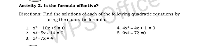 Activity 2. Is the formula effective? 
Directions: Find the solutions of each of the following quadratic equations by 
using the quadratic formula. 
1. x^2+10x+9=0 4. 4x^2-4x+1=0
2. x^2+5x-14=0 5. 9x^2-72=0
3. x^2+7x=4